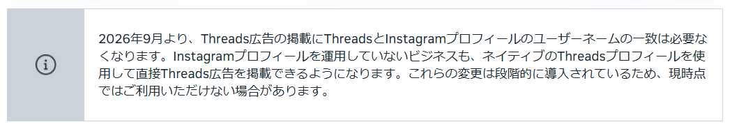Metaビジネスヘルプセンターの告知枠。「2026年9月より、Threads広告の掲載にThreadsとInstagramプロフィールのユーザーネームの一致は必要なくなります。Instagramプロフィールを運用していないビジネスも、ネイティブのThreadsプロフィールを使用して直接Threads広告を掲載できるようになります。これらの変更は段階的に導入されているため、現時点ではご利用いただけない場合があります。」と書かれている